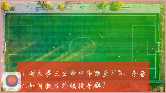 上海久事三分命中率跌至31%,李春江如何激活外线投手群?