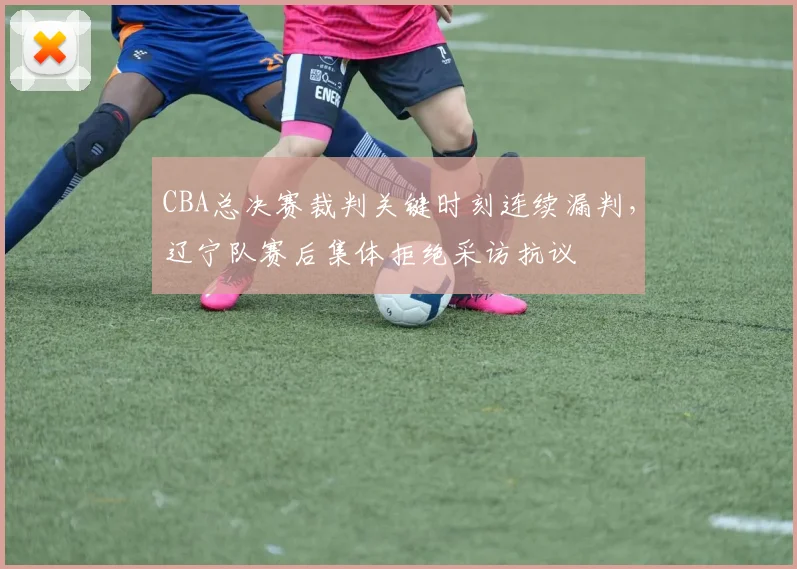 CBA总决赛裁判关键时刻连续漏判,辽宁队赛后集体拒绝采访抗议