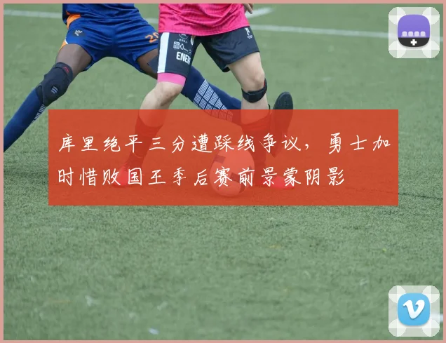库里绝平三分遭踩线争议,勇士加时惜败国王季后赛前景蒙阴影