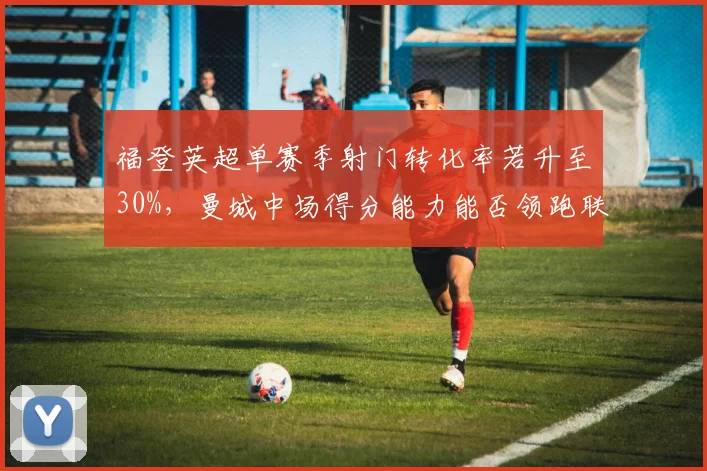 福登英超单赛季射门转化率若升至30%,曼城中场得分能力能否领跑联盟?
