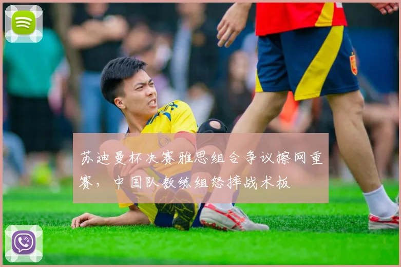 苏迪曼杯决赛雅思组合争议擦网重赛，中国队教练组怒摔战术板