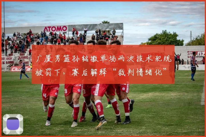 广厦男篮孙铭徽单场两次技术犯规被罚下，赛后解释“裁判情绪化”