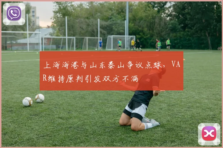 上海海港与山东泰山争议点球,VAR维持原判引发双方不满