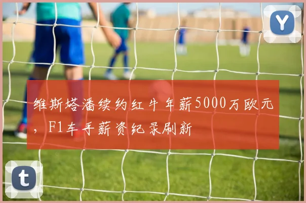 维斯塔潘续约红牛年薪5000万欧元,F1车手薪资纪录刷新