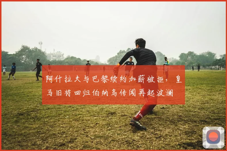 阿什拉夫与巴黎续约加薪被拒,皇马旧将回归伯纳乌传闻再起波澜