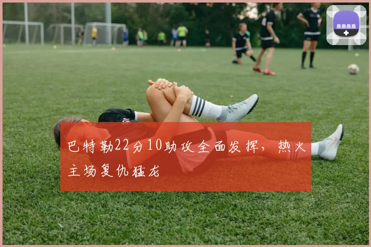 巴特勒22分10助攻全面发挥,热火主场复仇猛龙