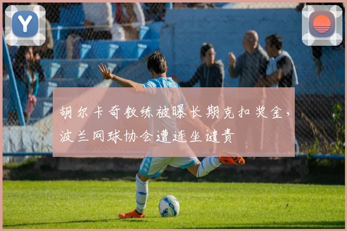 胡尔卡奇教练被曝长期克扣奖金，波兰网球协会遭连坐谴责